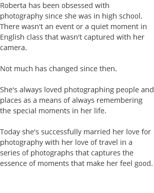 Roberta has been obsessed with photography since she was in high school. There wasn't an event or a quiet moment in English class that wasn't captured with her camera. Not much has changed since then. She's always loved photographing people and places as a means of always remembering the special moments in her life. Today she's successfully married her love for photography with her love of travel in a series of photographs that captures the essence of moments that make her feel good. 